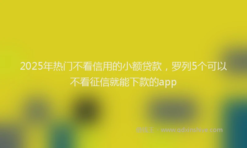 2025年热门不看信用的小额贷款，罗列5个可以不看征信就能下款的app