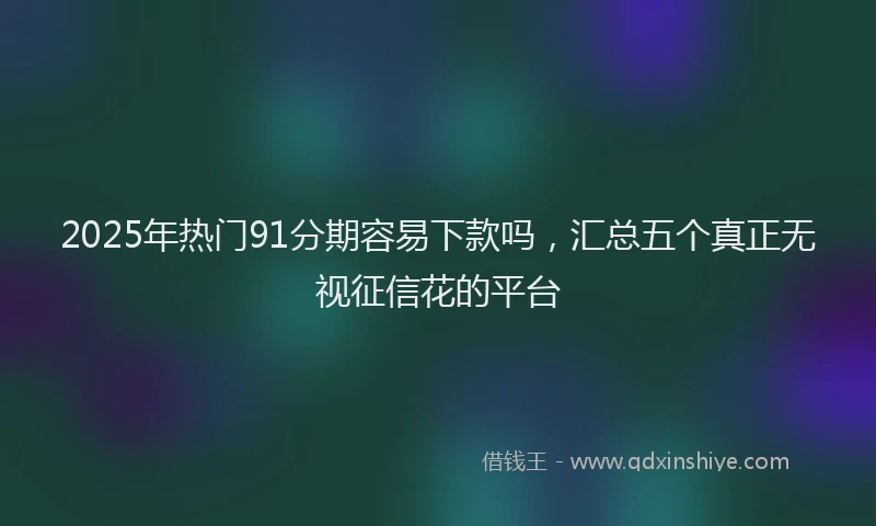 2025年热门91分期容易下款吗，汇总五个真正无视征信花的平台