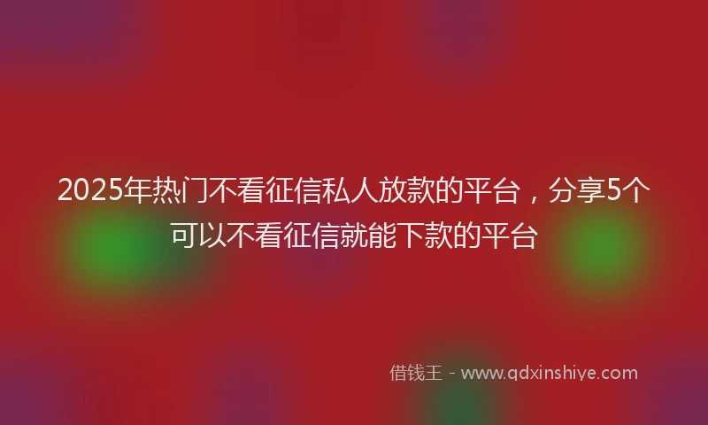 2025年热门不看征信私人放款的平台,分享5个可以不看征信就能下款的平台