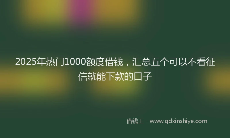2025年热门1000额度借钱，汇总五个可以不看征信就能下款的口子