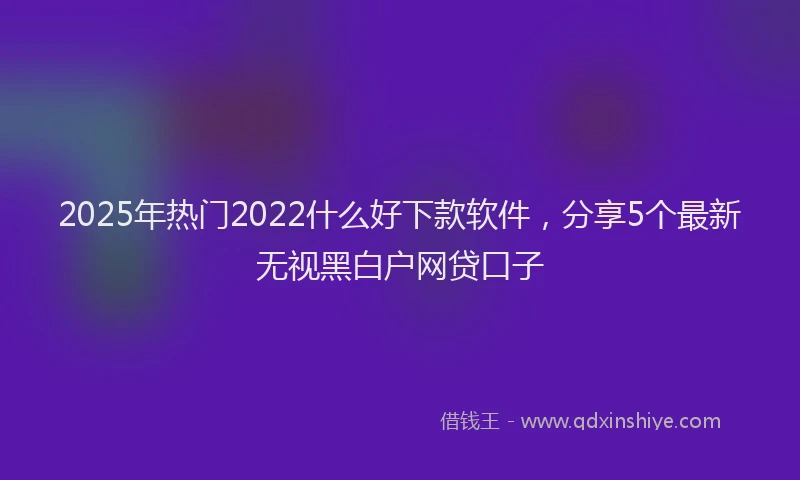 2025年热门2022什么好下款软件，分享5个最新无视黑白户网贷口子