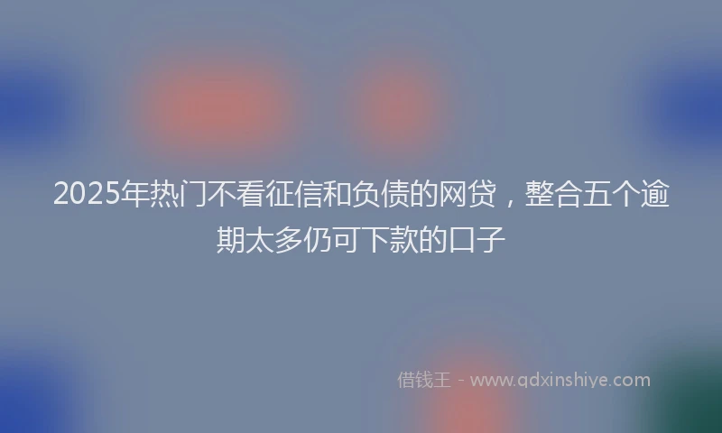 2025年热门不看征信和负债的网贷，整合五个逾期太多仍可下款的口子
