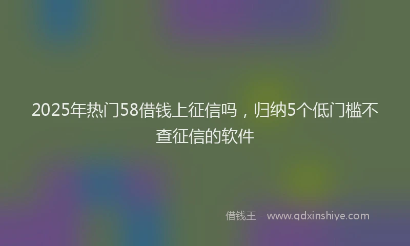 2025年热门58借钱上征信吗，归纳5个低门槛不查征信的软件