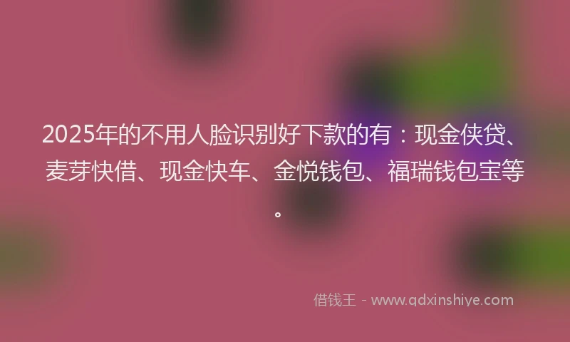 2025年的不用人脸识别好下款的有：现金侠贷、麦芽快借、现金快车、金悦钱包、福瑞钱包宝等。