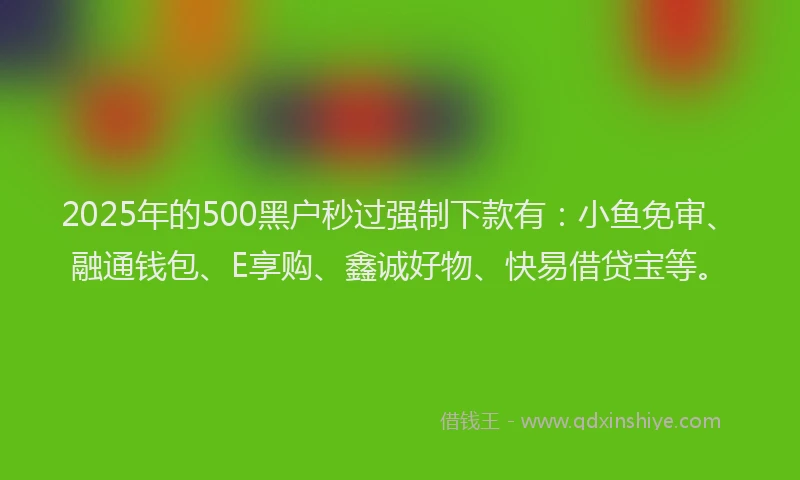 2025年的500黑户秒过强制下款有：小鱼免审、融通钱包、E享购、鑫诚好物、快易借贷宝等。