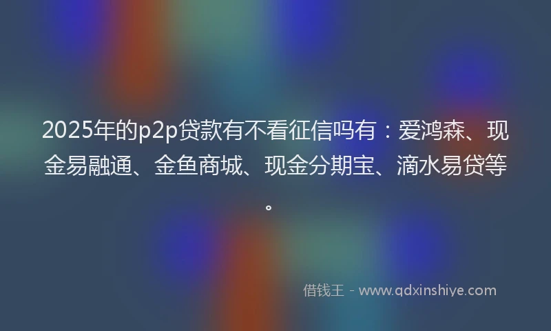 2025年的p2p贷款有不看征信吗有：爱鸿森、现金易融通、金鱼商城、现金分期宝、滴水易贷等。