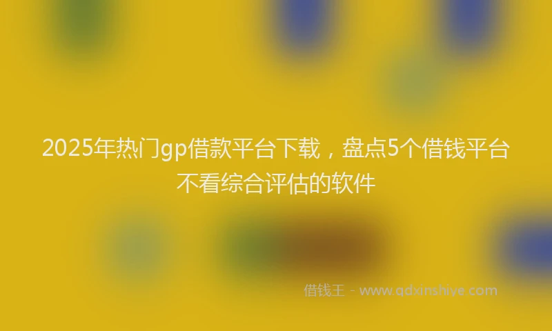 2025年热门gp借款平台下载，盘点5个借钱平台不看综合评估的软件