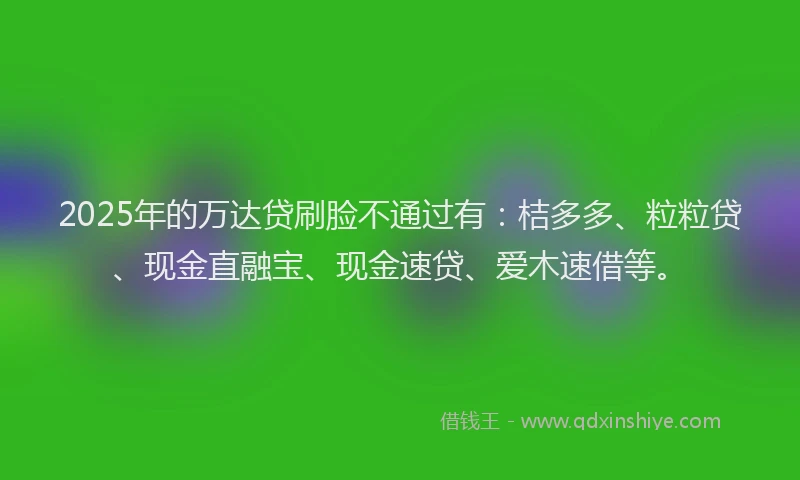 2025年的万达贷刷脸不通过有：桔多多、粒粒贷、现金直融宝、现金速贷、爱木速借等。