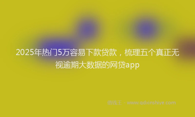 2025年热门5万容易下款贷款，梳理五个真正无视逾期大数据的网贷app