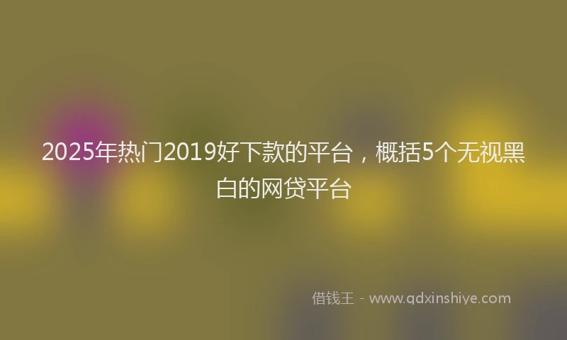2025年热门2019好下款的平台，概括5个无视黑白的网贷平台