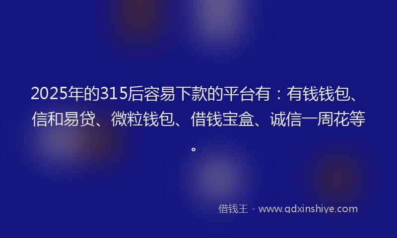 2025年的315后容易下款的平台有：有钱钱包、信和易贷、微粒钱包、借钱宝盒、诚信一周花等。