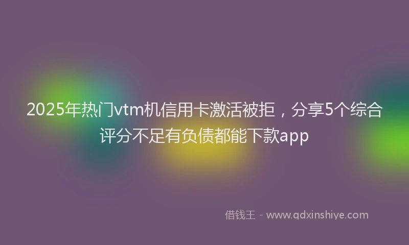 2025年热门vtm机信用卡激活被拒，分享5个综合评分不足有负债都能下款app