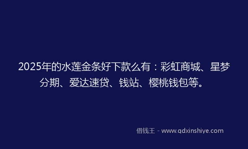2025年的水莲金条好下款么有：彩虹商城、星梦分期、爱达速贷、钱站、樱桃钱包等。