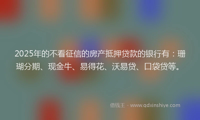 2025年的不看征信的房产抵押贷款的银行有：珊瑚分期、现金牛、易得花、沃易贷、口袋贷等。