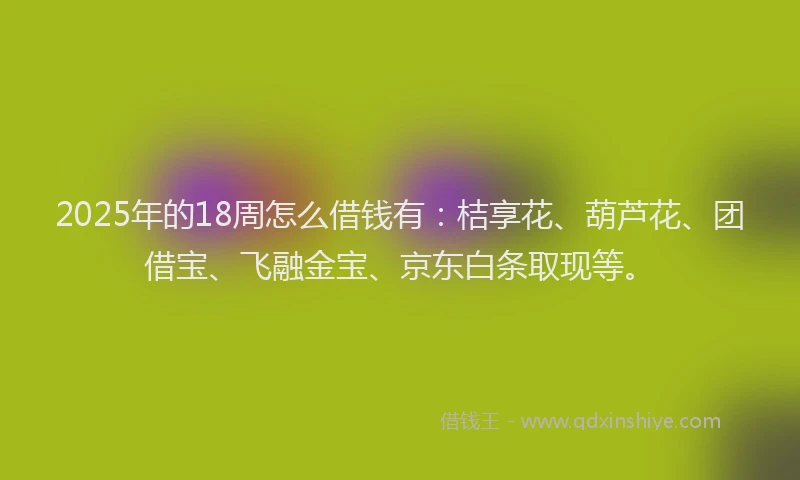 2025年的18周怎么借钱有：桔享花、葫芦花、团借宝、飞融金宝、京东白条取现等。
