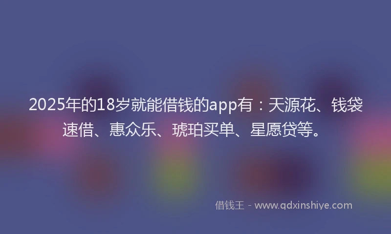 2025年的18岁就能借钱的app有：天源花、钱袋速借、惠众乐、琥珀买单、星愿贷等。