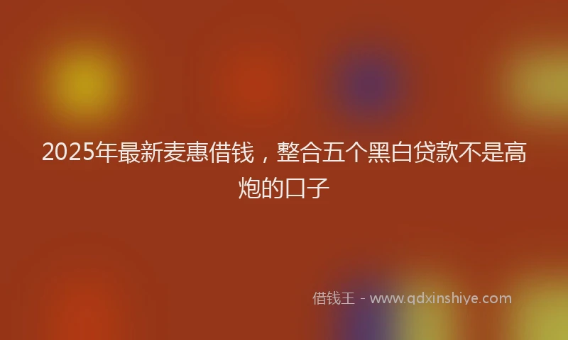 2025年最新麦惠借钱，整合五个黑白贷款不是高炮的口子