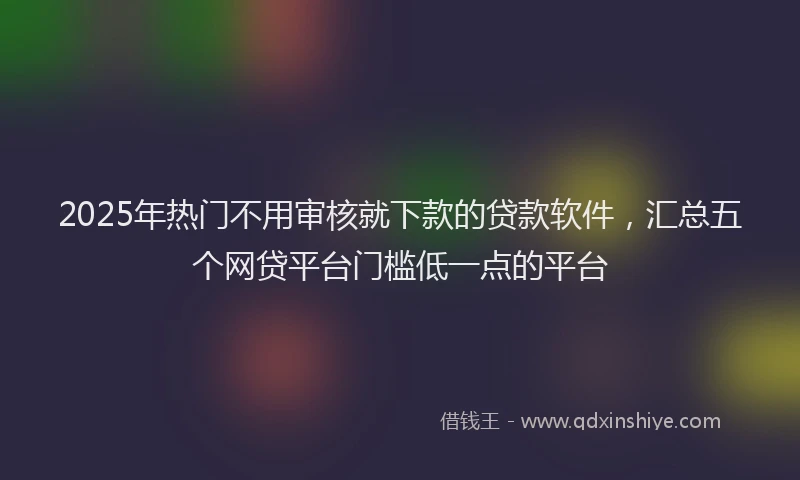 2025年热门不用审核就下款的贷款软件，汇总五个网贷平台门槛低一点的平台