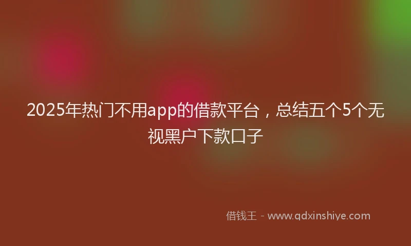 2025年热门不用app的借款平台，总结五个5个无视黑户下款口子