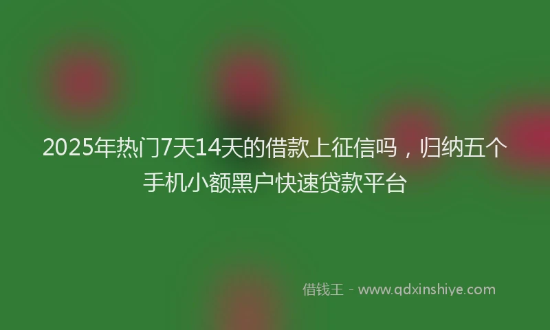 2025年热门7天14天的借款上征信吗，归纳五个手机小额黑户快速贷款平台