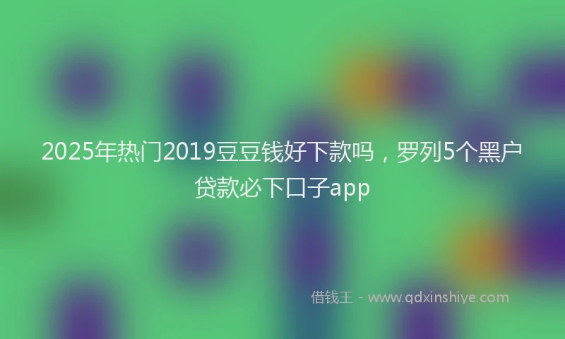 2025年热门2019豆豆钱好下款吗，罗列5个黑户贷款必下口子app