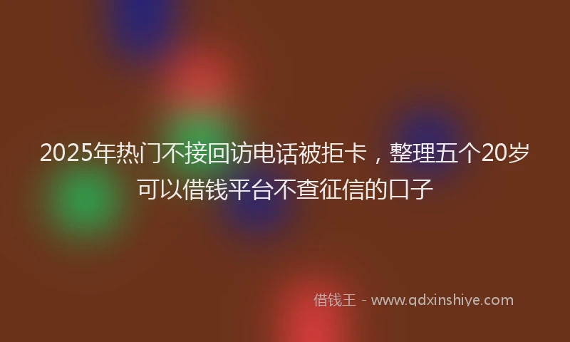 2025年热门不接回访电话被拒卡，整理五个20岁可以借钱平台不查征信的口子
