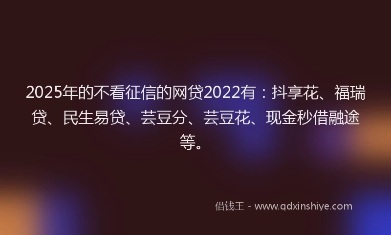 2025年的不看征信的网贷2022有：抖享花、福瑞贷、民生易贷、芸豆分、芸豆花、现金秒借融途等。