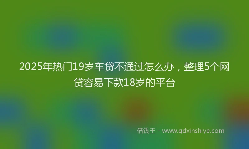 2025年热门19岁车贷不通过怎么办，整理5个网贷容易下款18岁的平台