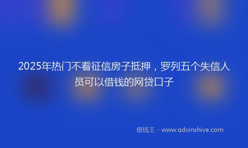 2025年热门不看征信房子抵押，罗列五个失信人员可以借钱的网贷口子