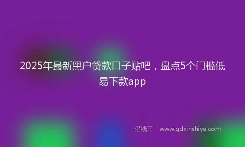 2025年最新黑户贷款口子贴吧，盘点5个门槛低易下款app