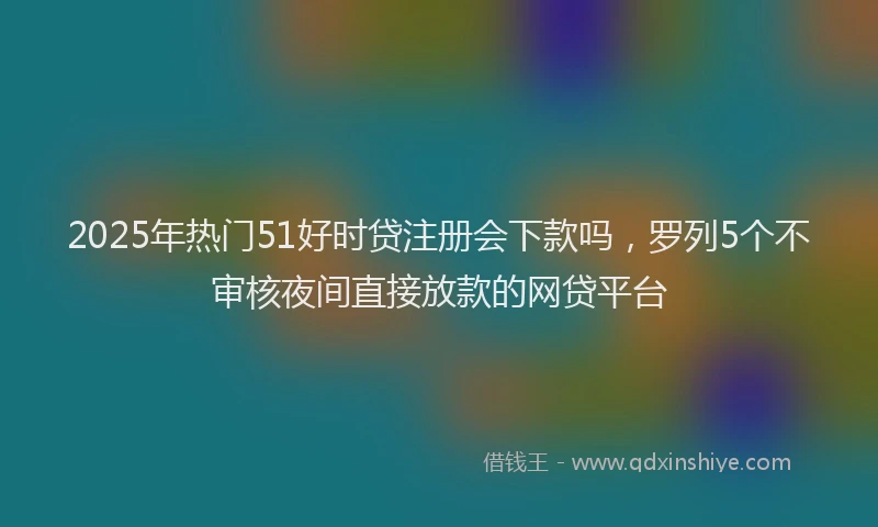 2025年热门51好时贷注册会下款吗，罗列5个不审核夜间直接放款的网贷平台