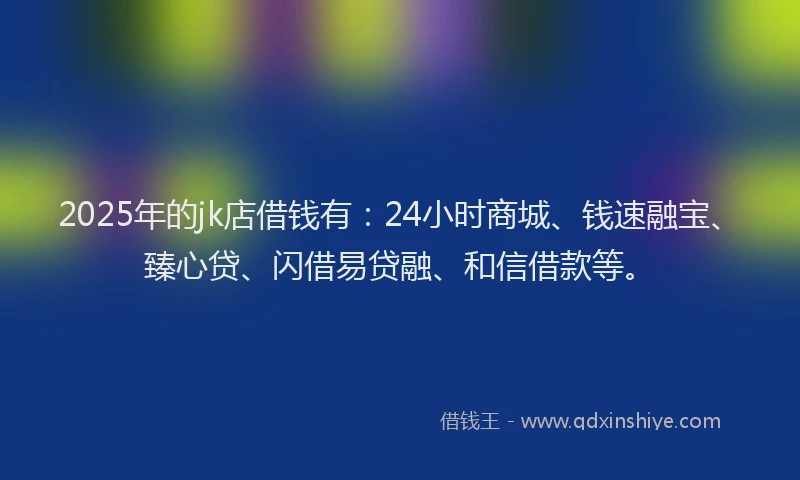 2025年的jk店借钱有：24小时商城、钱速融宝、臻心贷、闪借易贷融、和信借款等。