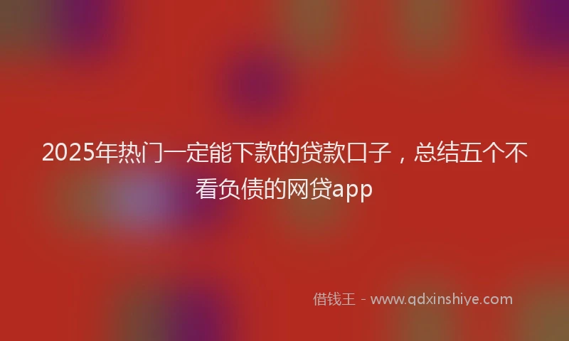 2025年热门一定能下款的贷款口子，总结五个不看负债的网贷app