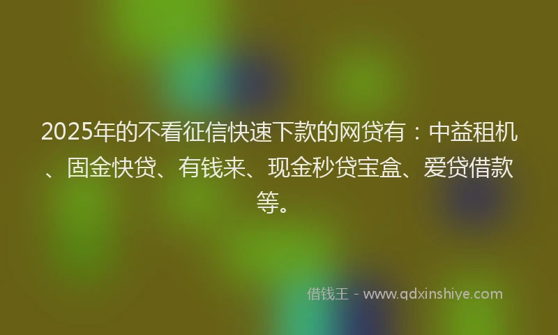 2025年的不看征信快速下款的网贷有：中益租机、固金快贷、有钱来、现金秒贷宝盒、爱贷借款等。