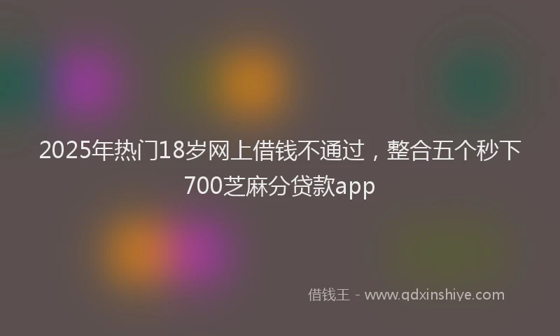 2025年热门18岁网上借钱不通过，整合五个秒下700芝麻分贷款app