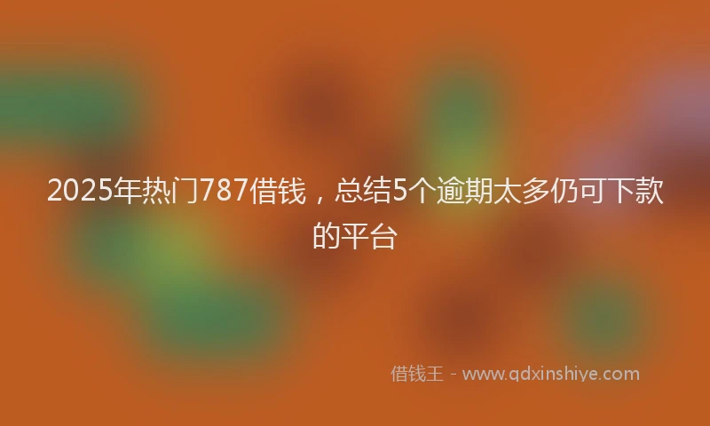 2025年热门787借钱，总结5个逾期太多仍可下款的平台