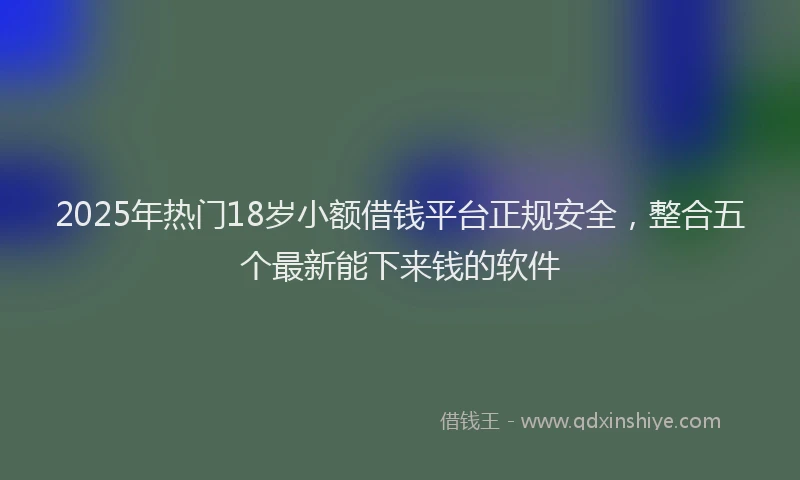 2025年热门18岁小额借钱平台正规安全，整合五个最新能下来钱的软件