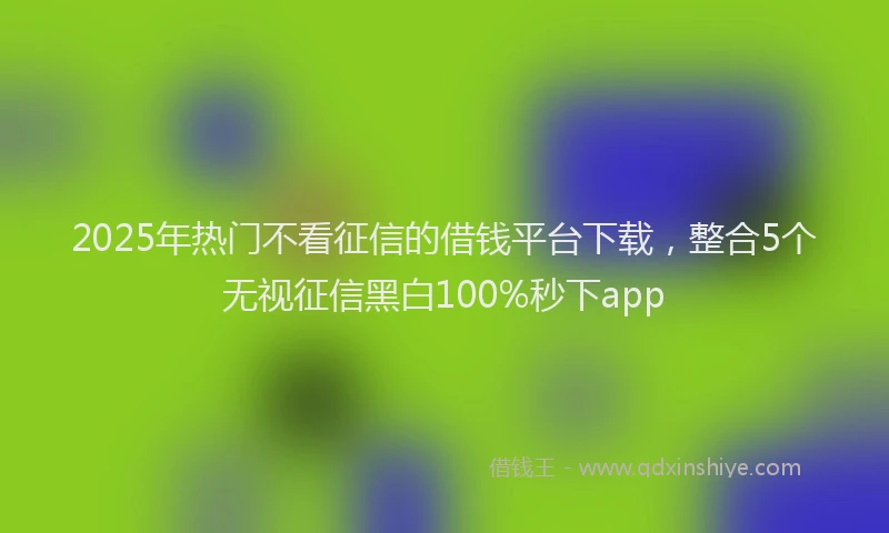 2025年热门不看征信的借钱平台下载，整合5个无视征信黑白100%秒下app