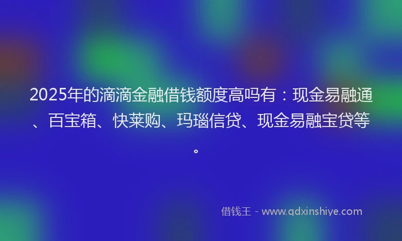 2025年的滴滴金融借钱额度高吗有：现金易融通、百宝箱、快莱购、玛瑙信贷、现金易融宝贷等。