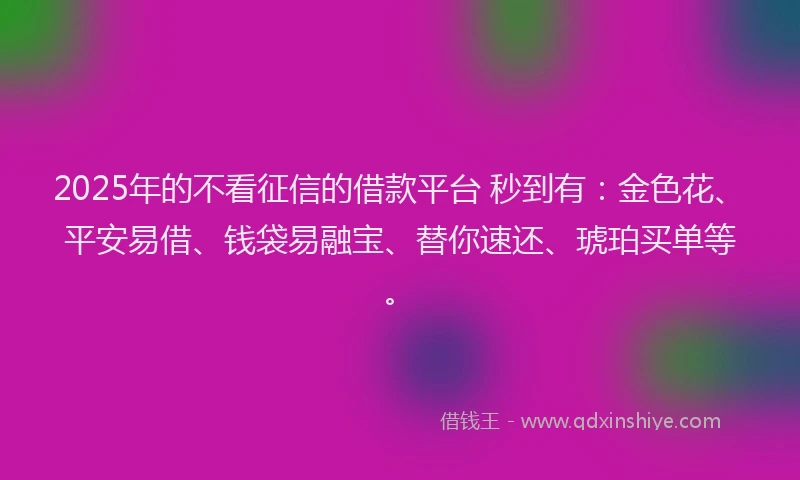2025年的不看征信的借款平台 秒到有：金色花、平安易借、钱袋易融宝、替你速还、琥珀买单等。