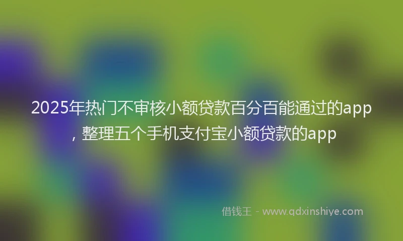 2025年热门不审核小额贷款百分百能通过的app，整理五个手机支付宝小额贷款的app