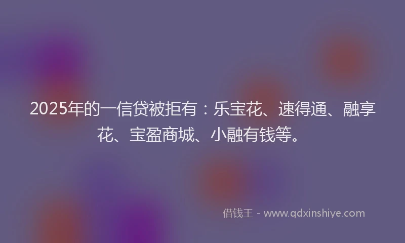 2025年的一信贷被拒有：乐宝花、速得通、融享花、宝盈商城、小融有钱等。