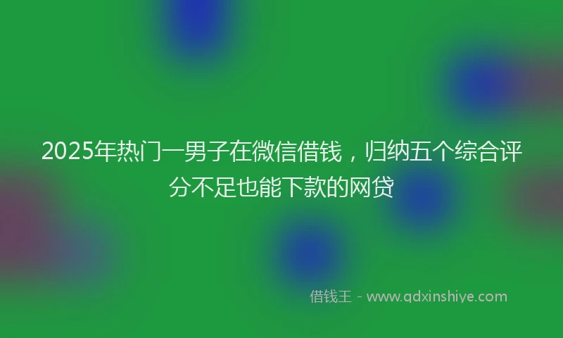 2025年热门一男子在微信借钱，归纳五个综合评分不足也能下款的网贷