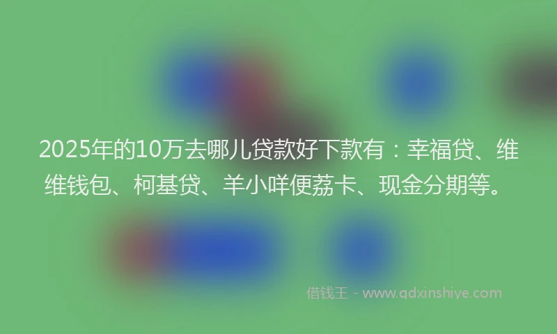 2025年的10万去哪儿贷款好下款有：幸福贷、维维钱包、柯基贷、羊小咩便荔卡、现金分期等。