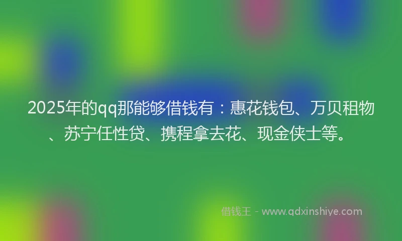 2025年的qq那能够借钱有：惠花钱包、万贝租物、苏宁任性贷、携程拿去花、现金侠士等。