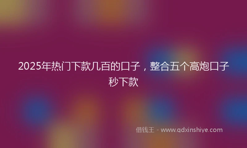 2025年热门下款几百的口子,整合五个高炮口子秒下款