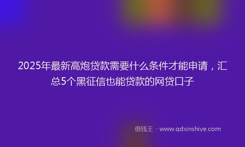 2025年最新高炮贷款需要什么条件才能申请，汇总5个黑征信也能贷款的网贷口子