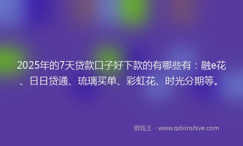 2025年的7天贷款口子好下款的有哪些有：融e花、日日贷通、琉璃买单、彩虹花、时光分期等。