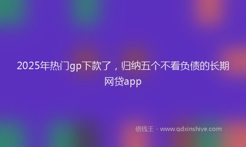 2025年热门gp下款了，归纳五个不看负债的长期网贷app