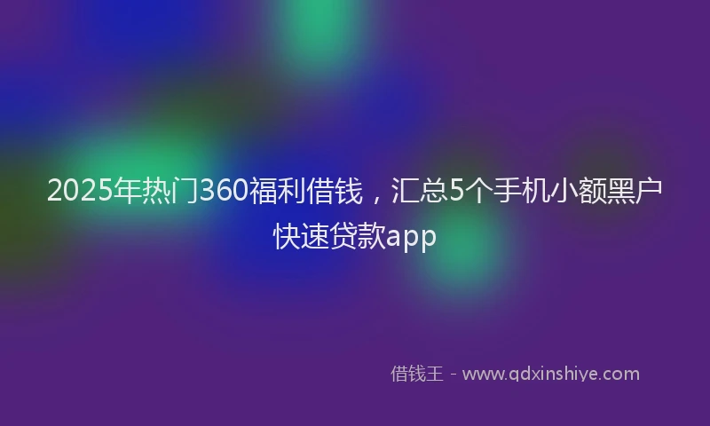 2025年热门360福利借钱，汇总5个手机小额黑户快速贷款app